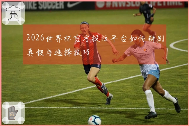 2026世界杯官方投注平台如何辨别真假与选择技巧